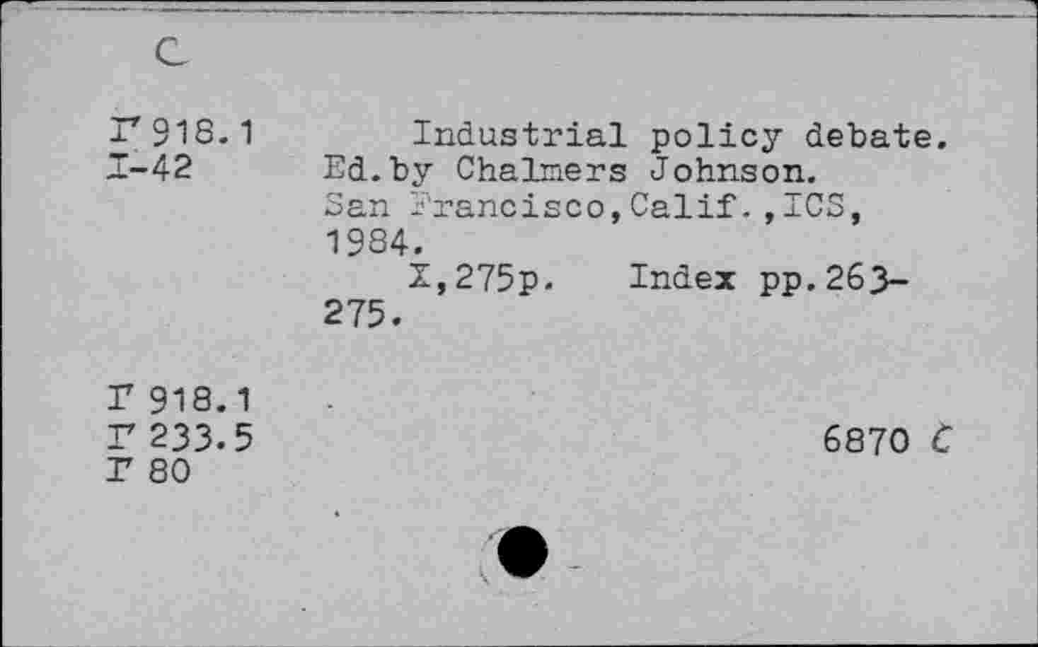 ﻿r918.1 1-42
Industrial policy debate. Ed.by Chalmers Johnson. San Francisco,Calif.,ICS, 1984.
Z,275p. Index pp.263-275.
r 918.1 r 233.5 T 80
6870 C